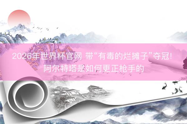 2026年世界杯官网 带“有毒的烂摊子”夺冠! 阿尔特塔是如何更正枪手的