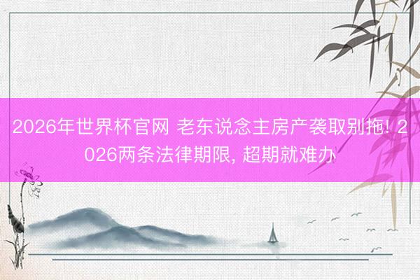 2026年世界杯官网 老东说念主房产袭取别拖! 2026两条法律期限， 超期就难办