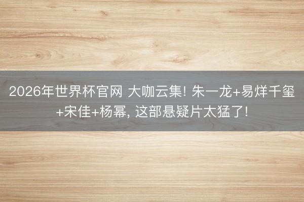 2026年世界杯官网 大咖云集! 朱一龙+易烊千玺+宋佳+杨幂, 这部悬疑片太猛了!