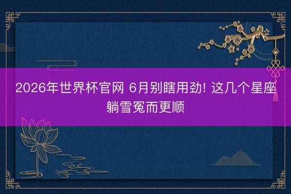 2026年世界杯官网 6月别瞎用劲! 这几个星座躺雪冤而更顺