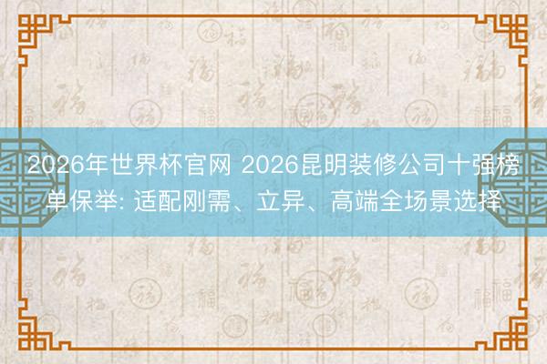 2026年世界杯官网 2026昆明装修公司十强榜单保举: 适配刚需、立异、高端全场景选择