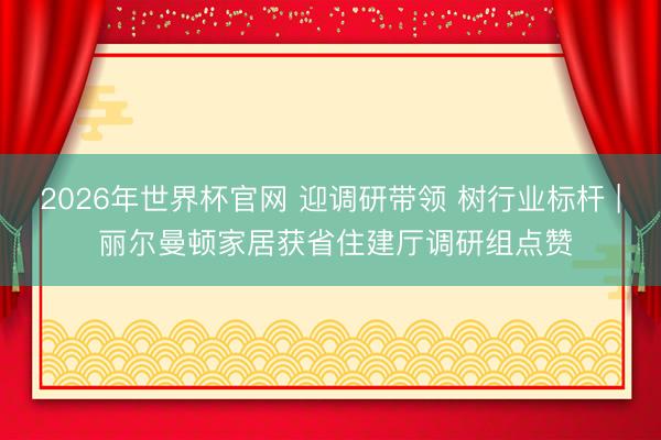 2026年世界杯官网 迎调研带领 树行业标杆 | 丽尔曼顿家居获省住建厅调研组点赞