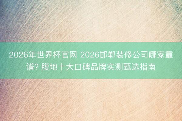 2026年世界杯官网 2026邯郸装修公司哪家靠谱? 腹地十大口碑品牌实测甄选指南