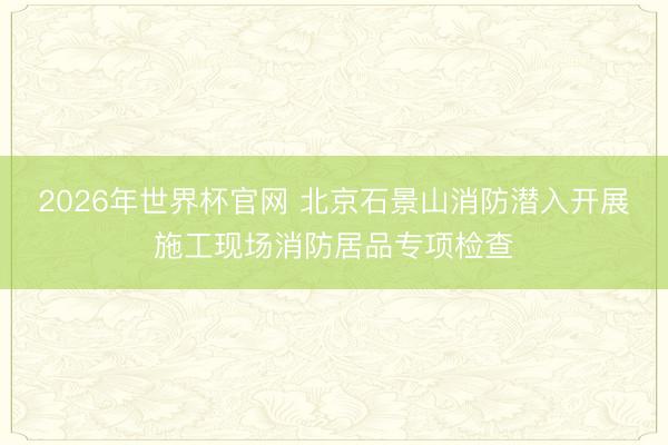 2026年世界杯官网 北京石景山消防潜入开展施工现场消防居品专项检查