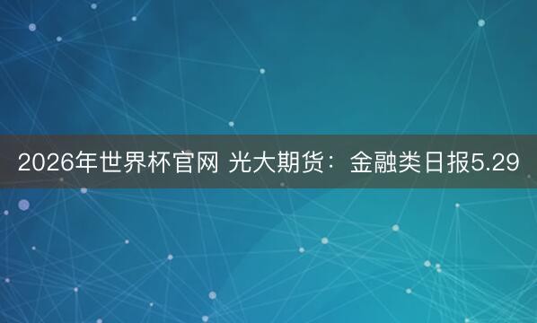 2026年世界杯官网 光大期货：金融类日报5.29