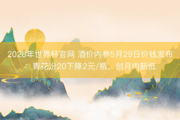 2026年世界杯官网 酒价内参5月29日价钱发布:青花汾20下降2元/瓶,创月内新低