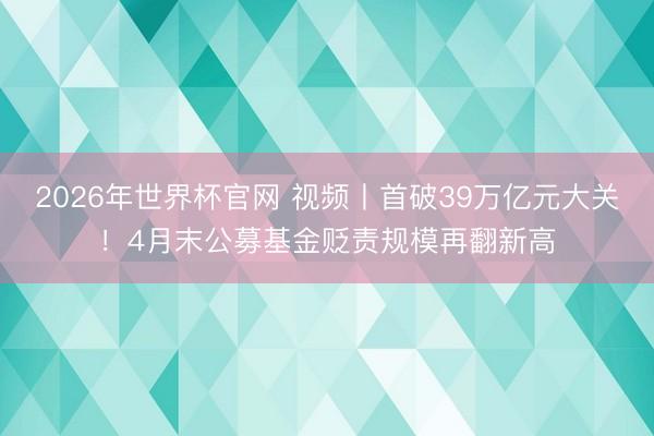 2026年世界杯官网 视频丨首破39万亿元大关！4月末公募基金贬责规模再翻新高