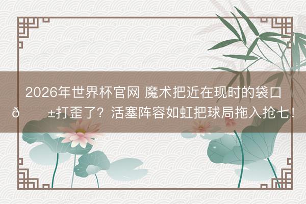 2026年世界杯官网 魔术把近在现时的袋口🎱打歪了？活塞阵容如虹把球局拖入抢七！