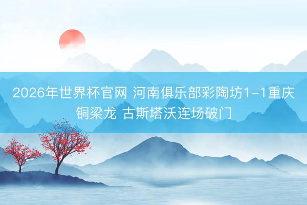 2026年世界杯官网 河南俱乐部彩陶坊1-1重庆铜梁龙 古斯塔沃连场破门