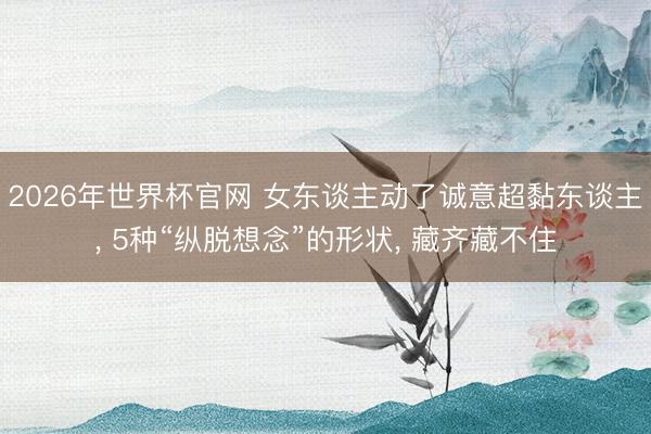 2026年世界杯官网 女东谈主动了诚意超黏东谈主, 5种“纵脱想念”的形状, 藏齐藏不住