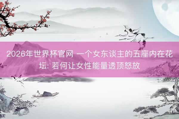 2026年世界杯官网 一个女东谈主的五座内在花坛: 若何让女性能量透顶怒放