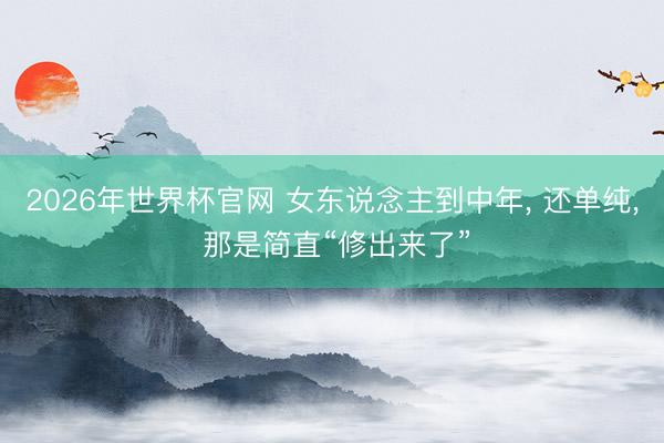 2026年世界杯官网 女东说念主到中年， 还单纯， 那是简直“修出来了”