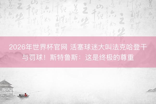 2026年世界杯官网 活塞球迷大叫法克哈登干与罚球！斯特鲁斯：这是终极的尊重