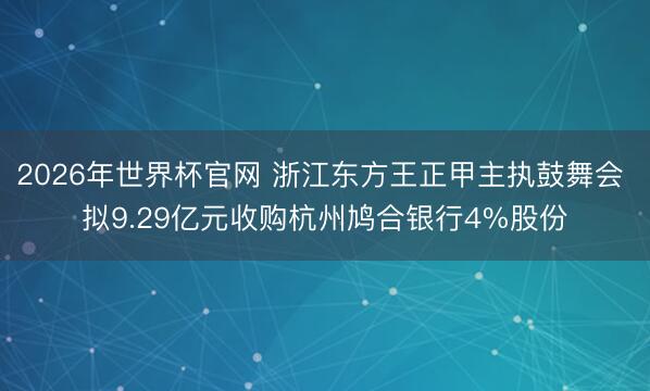 2026年世界杯官网 浙江东方王正甲主执鼓舞会 拟9.29亿元收购杭州鸠合银行4%股份