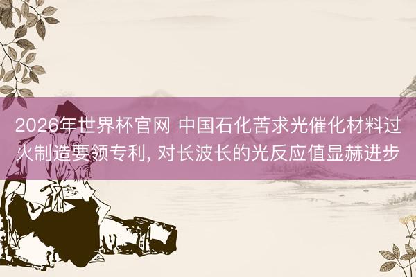 2026年世界杯官网 中国石化苦求光催化材料过火制造要领专利， 对长波长的光反应值显赫进步