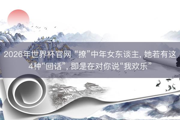 2026年世界杯官网 “撩”中年女东谈主, 她若有这4种“回话”, 即是在对你说“我欢乐”