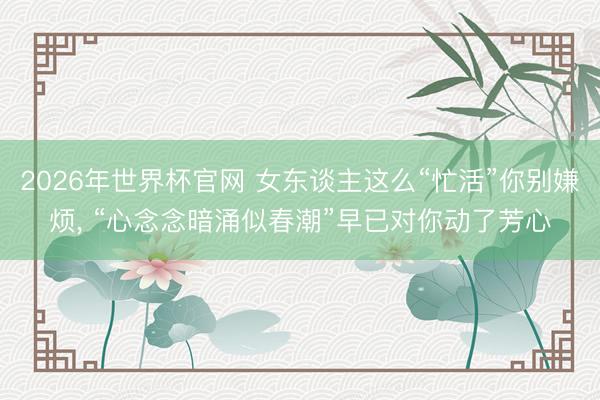 2026年世界杯官网 女东谈主这么“忙活”你别嫌烦， “心念念暗涌似春潮”早已对你动了芳心