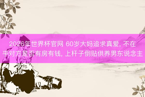 2026年世界杯官网 60岁大妈追求真爱， 不在乎对方是否有房有钱， 上杆子倒贴供养男东说念主