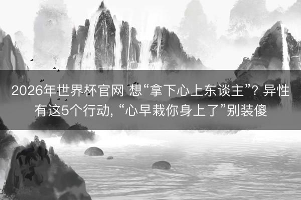 2026年世界杯官网 想“拿下心上东谈主”? 异性有这5个行动， “心早栽你身上了”别装傻