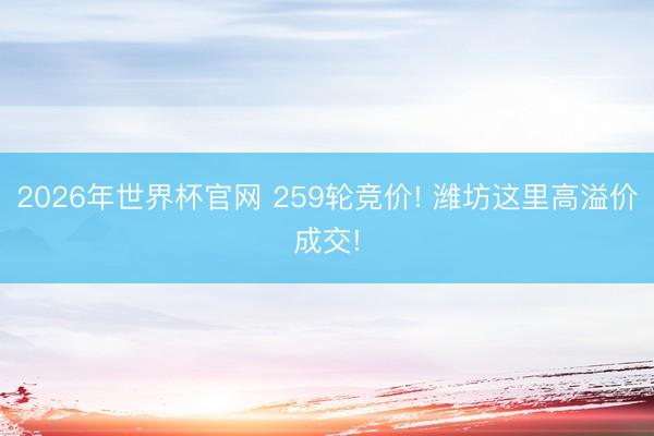 2026年世界杯官网 259轮竞价! 潍坊这里高溢价成交!