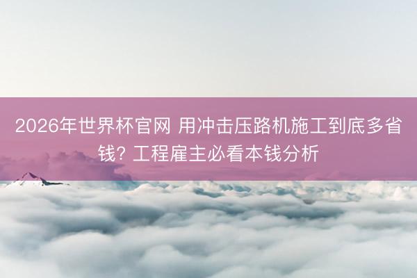 2026年世界杯官网 用冲击压路机施工到底多省钱? 工程雇主必看本钱分析