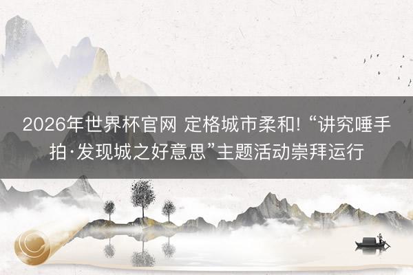 2026年世界杯官网 定格城市柔和! “讲究唾手拍·发现城之好意思”主题活动崇拜运行