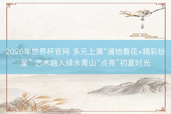2026年世界杯官网 多元上演“遍地着花+精彩纷呈” 艺术融入绿水青山“点亮”初夏时光