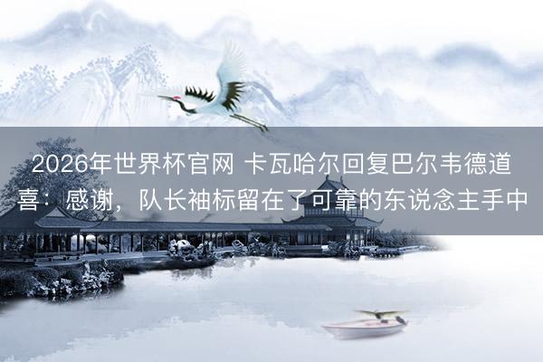 2026年世界杯官网 卡瓦哈尔回复巴尔韦德道喜:感谢,队长袖标留在了可靠的东说念主手中