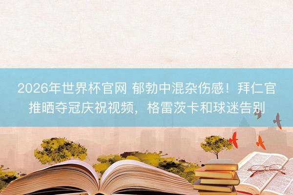 2026年世界杯官网 郁勃中混杂伤感！拜仁官推晒夺冠庆祝视频，格雷茨卡和球迷告别