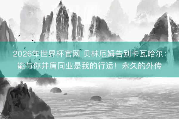 2026年世界杯官网 贝林厄姆告别卡瓦哈尔：能与你并肩同业是我的行运！永久的外传