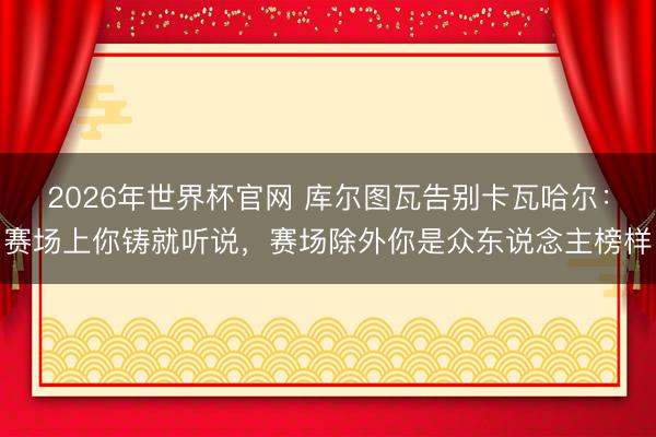 2026年世界杯官网 库尔图瓦告别卡瓦哈尔：赛场上你铸就听说，赛场除外你是众东说念主榜样