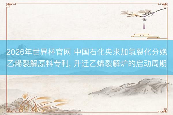 2026年世界杯官网 中国石化央求加氢裂化分娩乙烯裂解原料专利， 升迁乙烯裂解炉的启动周期