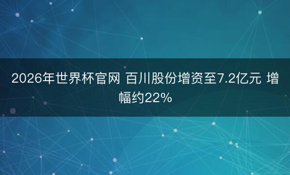 2026年世界杯官网 百川股份增资至7.2亿元 增幅约22%