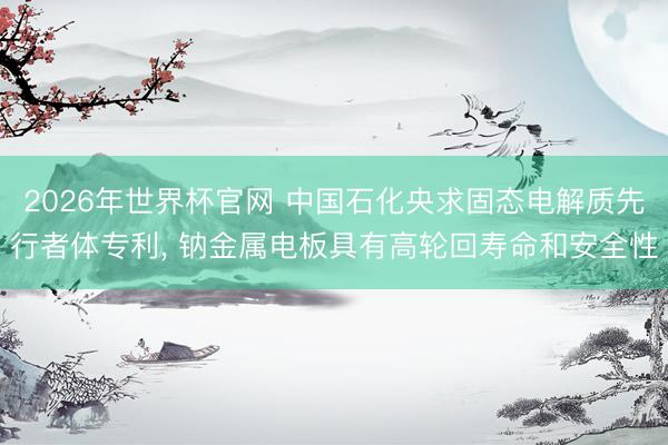 2026年世界杯官网 中国石化央求固态电解质先行者体专利， 钠金属电板具有高轮回寿命和安全性