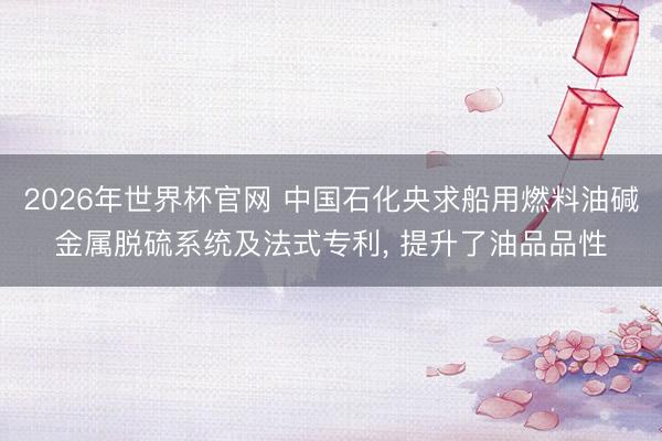 2026年世界杯官网 中国石化央求船用燃料油碱金属脱硫系统及法式专利， 提升了油品品性