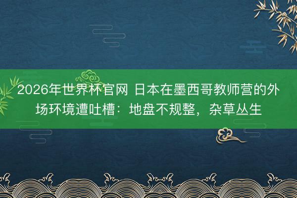 2026年世界杯官网 日本在墨西哥教师营的外场环境遭吐槽：地盘不规整，<a href=