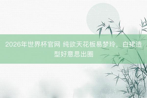 2026年世界杯官网 纯欲天花板易梦玲，白裙造型好意思出圈