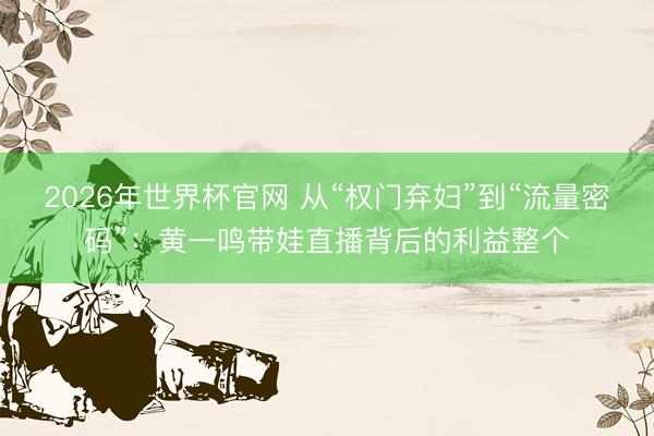 2026年世界杯官网 从“权门弃妇”到“流量密码”：黄一鸣带娃直播背后的利益整个