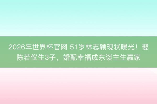 2026年世界杯官网 51岁林志颖现状曝光！娶陈若仪生3子，婚配幸福成东谈主生赢家