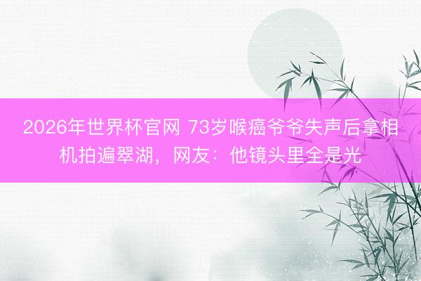 2026年世界杯官网 73岁喉癌爷爷失声后拿相机拍遍翠湖，网友：他镜头里全是光