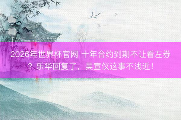 2026年世界杯官网 十年合约到期不让看左券？乐华回复了，吴
