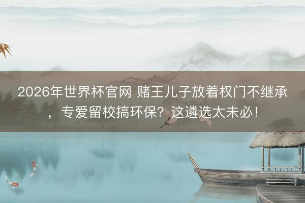 2026年世界杯官网 赌王儿子放着权门不继承，专爱留校搞环保