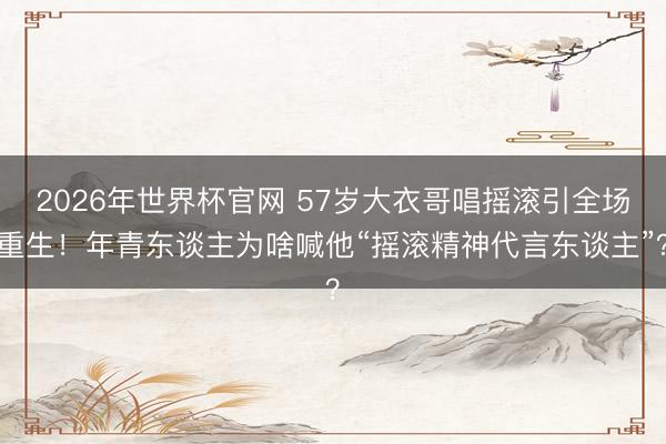 2026年世界杯官网 57岁大衣哥唱摇滚引全场重生！年青东谈主为啥喊他“摇滚精神代言东谈主”？