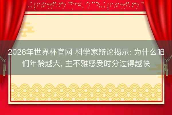2026年世界杯官网 科学家辩论揭示: 为什么咱们年龄越大， 主不雅感受时分过得越快