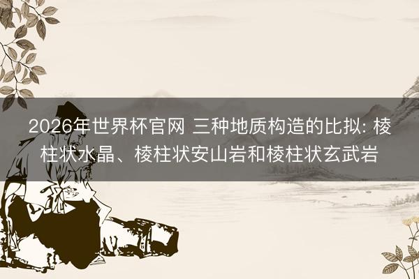 2026年世界杯官网 三种地质构造的比拟: 棱柱状水晶、棱柱状安山岩和棱柱状玄武岩