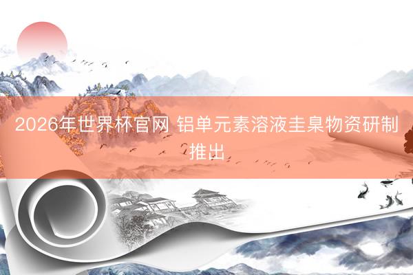 2026年世界杯官网 铝单元素溶液圭臬物资研制推出