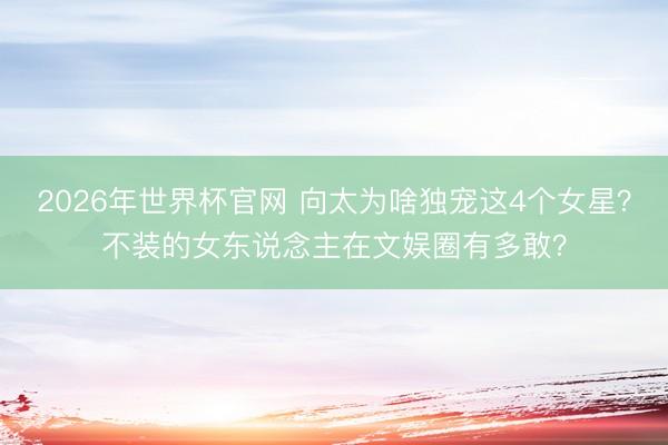 2026年世界杯官网 向太为啥独宠这4个女星？不装的女东说念主在文娱圈有多敢？