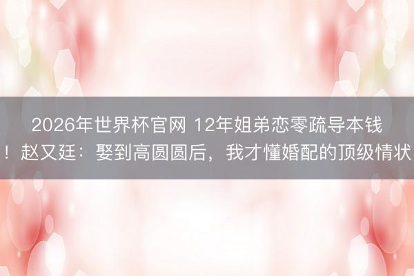 2026年世界杯官网 12年姐弟恋零疏导本钱！赵又廷：娶到高圆圆后，我才懂婚配的顶级情状