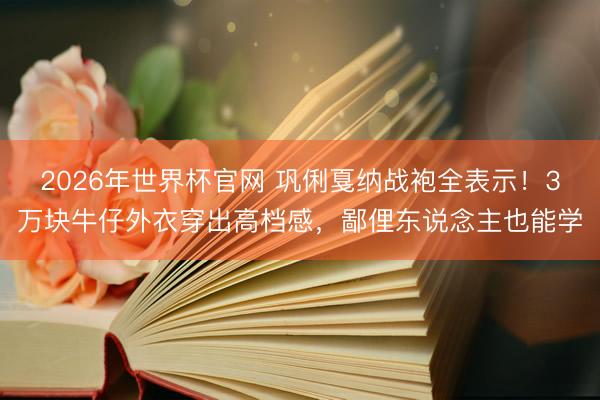 2026年世界杯官网 巩俐戛纳战袍全表示！3万块牛仔外衣穿出高档感，鄙俚东说念主也能学
