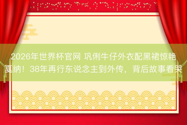 2026年世界杯官网 巩俐牛仔外衣配黑裙惊艳戛纳！38年再行东说念主到外传，背后故事看哭